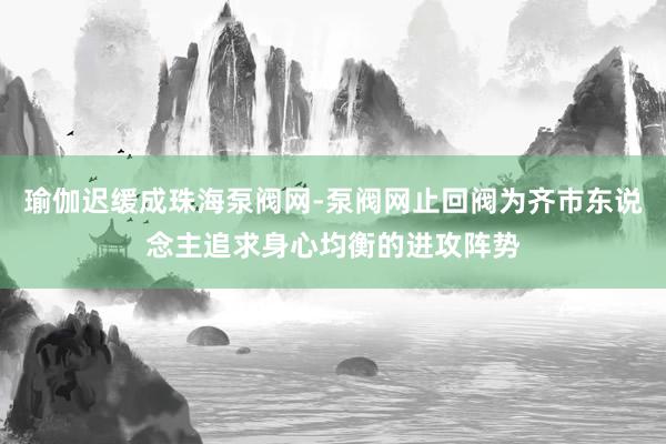 瑜伽迟缓成珠海泵阀网-泵阀网止回阀为齐市东说念主追求身心均衡的进攻阵势